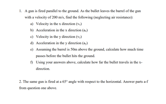 A gun is fired parallel to the ground. As the bullet leaves the barrel of the gun with a velocity of 200 m/s, find the following (neglecting air resistance): 1. a) Velocity in the x direction (vx) b) Acceleration in the x direction (a) c Velocity in the y direction (Vy) d) Acceleration in the y direction (ay) e) Assuming the barrel is 50m above the ground, calculate how much time passes before the bullet hits the ground. Using your answers above, calculate how far the bullet travels in the x- direction. f 2. The same gun is fired at a 65° angle with respect to the horizontal. Answer parts a-f from question one above.