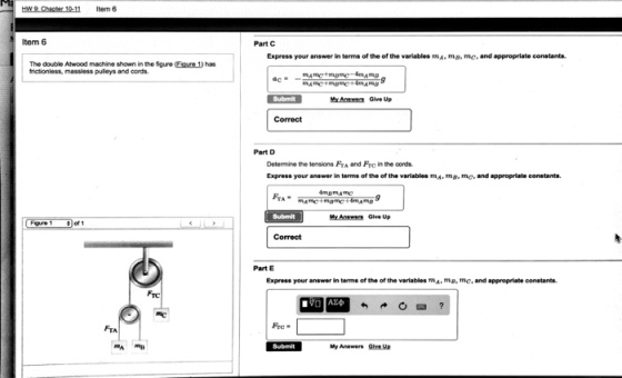 tem 8 Item 6 The double Atwood machine shown in the figure Eigare has frictionless, massless puleys and cords. FTA Part C Express your answer in terms of the of the variables mA mB, mc, and appropriate constants. Submit Gave up Correct Part D Determine the tensions FTA and Frcin the oonds. Express your answer in terms of the of the variables mA.m B. mo, and appropriate constants. Part E Express your answer in terms of the of the variables m. p, mc, and appropriate oonstants. a Submit My Answers guve Up
