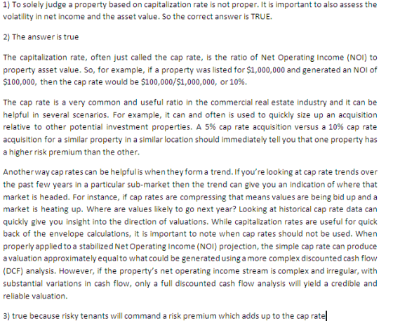1) To solely judge a property based on capitalization rate is not proper. It is important to also assess the volatility in net income and the asset value. So the correct answer is TRUE. 2) The answer is true The capitalization rate, often just called the cap rate, is the ratio of Net Operating Income (NO) to property asset value. So, for example, if a property was listed for $1,000,000 and generated an NOI of $100,000, then the cap rate would be $100,000/$1,000,000, or 10% The cap rate is a very common and useful ratio in the commercial real estate industry and it can be helpful in several scenarios. For example, it can and often is used to quickly size up an acquisition relative to other potential investment properties. A 5% cap rate acquisition versus a 10% cap rate acquisition for a similar property in a similar location should immediately tell you that one property has a higher risk premium than the other. Anotherway cap rates can be helpful is when they form a trend. If youre looking at cap rate trends over the past few years in a particular sub-market then the trend can give you an indication of where that market is headed. For instance, if cap rates are compressing that means values are being bid up and a market is heating up. Where are values likely to go next year? Looking at historical cap rate data can quickly give you insight into the direction of valuations. While capitalization rates are useful for quick back of the envelope calculations, it is important to note when cap rates should not be used. When properly applied to a stabilized Net Operating Income (NOI) projection, the simple cap rate can produce a valuation approximately equal to what could be generated using a more complex discounted cash flow (DCF) analysis. However, if the propertys net operating income stream is complex and irregular, with substantial variations in cash flow, only a full discounted cash flow analysis will yield a credible and reliable valuation 3) true because risky tenants will command a risk premium which adds up to the cap rate