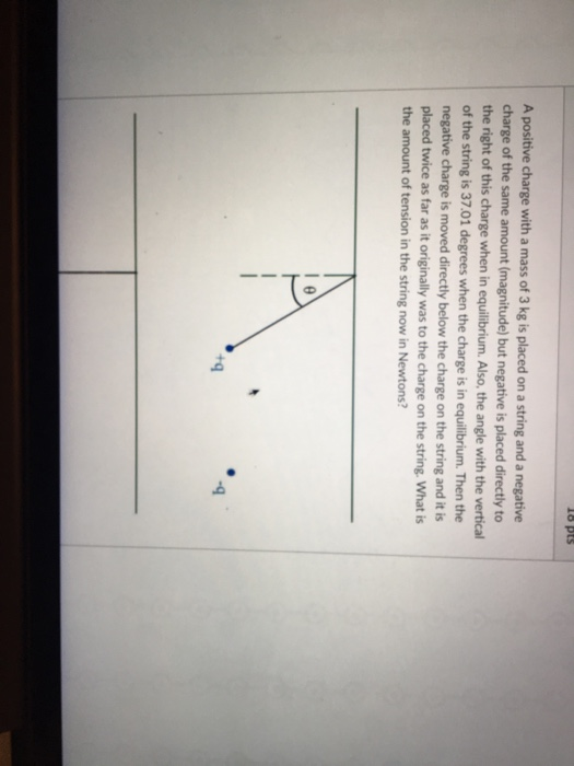 A positive charge with a mass of 3 kg is placed on a string and a negative charge of the same amount magnitude) but negative is placed directly to the right of this charge when in equilibrium Also, the angle with the vertical of the string is 37.01 degrees when the charge is in equilibrium. Then the negative charge is moved directly below the charge on the string and it is placed twice as far as it originally was to the charge on the string. What is the amount of tension in the string now in Newtons? +q