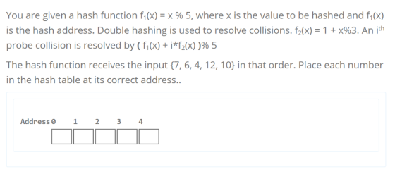 You are given a hash function f1(x) = x % 5, where x is the value to be hashed and f(x) is the hash address. Double hashing is used to resolve collisions, f2(x)-1 + x%3. An ith probe collision is resolved by ( f(x) + i*f2(x) )965 The hash function receives the input (7, 6, 4, 12,10 in that order. Place each number in the hash table at its correct address. Address 0 1 234