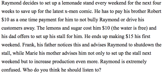 Raymond decides to set up a lemonade stand every weekend for the next four weeks to save up for the latest x-men comic. He has to pay his brother Robert $10 as a one time payment for him to not bully Raymond or drive his customers away. The lemons and sugar cost him $10 (the water is free) and his dad offers to set up his stall for him. He ends up making $15 his first weekend. Frank, his father notices this and advises Raymond to shutdown the stall, while Marie his mother advises him not only to set up the stall next weekend but to increase production even more. Raymond is extremely confused. Who do you think he should listen to?