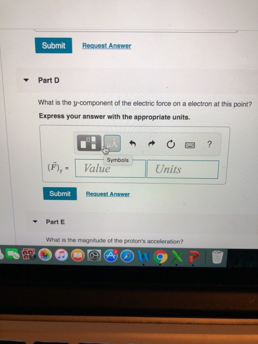Submit Request Answer ▼ Part D What is the y-component of the electric force on a electron at this point? Express your answer with the appropriate units. 四? Symbols (F)yValue Units Submit Request Answer Part E What is the magnitude of the protons acceleration?