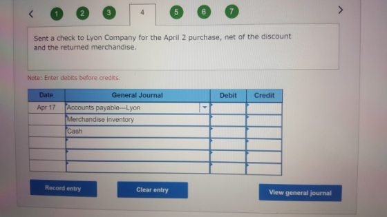 4 Sent a check to Lyon Company for the April 2 purchase, net of the discount and the returned merchandise. Note: Enter debits before credits Date General Journal Debit Credit Accounts payable- Lyon Merchandise inventory Cash Apr 17 Record entry Clear entry View general journal