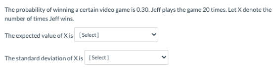 The probability of winning a certain video game is 0.30. Jeff plays the game 20 times. Let X denote the number of times Jeff