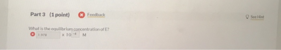 Part 3 (1 point) Feedback See Hint What is the equilibrium concentration of E? O 1.978 x10M