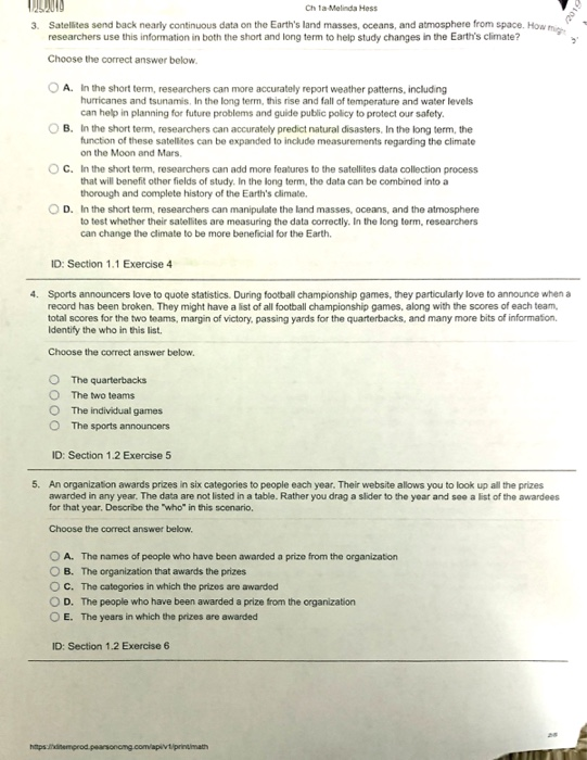 Ch 1a-Melinda Hess 3. Satelites send back nearly continuous data on the Earths land masses, oceans, and atmosphere from space. How mic researchers use this information in both the short and long term to help study changes in the Earths climate? Choose the correct answer below 0 A. In the short term, researchers can more accurately report weather patterns, including O B. In the short term, researchers can accurately predict natural disasters. In the long term, the hurricanes and tsunamis. In the long term, this rise and fall of temperature and water levels can help in planning for future problems and guide public policy to protect our safety function of these satelikes can be expanded to include measurements regarding the climate on the Moon and Mars In the short term, researchers can add more features to the satellites data collection process that will benefit other fields of study. In the long term, the data can be combined into a thorough and complete history of the Earths climate. C. D. In the short term, researchers can manipulate the land masses, oceans, and the atmosphere to test whether their satelites are measuring the data correctly. In the long torm, researchers can change the climate to be more beneficial for the Earth ID: Section 1.1 Exercise 4 4. Sports announcers love to quote statistics. During football championship games, they particularly love to announce when a record has been broken. They might have a list of all football championship games, along with the scores of each team, total scores for the two teams, margin of victory. passing yards for the quarterbacks, and many more bits of information Identify the who in this list Choose the correct answer below. O The quarterbacks O The two teams O The individual games O The sports announcers ID: Section 1.2 Exercise 5 5. An organization awards prizes in six categories to people each year. Their website allows you to look up all the prizes awarded in any year. The data are not listed in a table. Rather you drag a slider to the year and see a list of the awardees for that year, Describe the who in this scenario, Choose the correct answer below O A. The names of people who have been awarded a prize from the organization O B. The organization that awards the prizes O C. The categories in which the prizes are awarded O D. The people who have been awarded a prize from the organization O E. The years in which the prizes are awarded ID: Section 1.2 Exercise 6