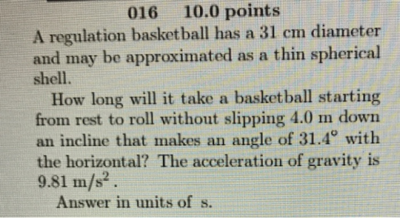 016 10.0 points A regulation basketball has a 31 cm diameter and may be approximated as a thin spherical shell. How long will it take a basketball starting from rest to roll without slipping 4.0 m down an incline that makes an angle of 31.4° with the horizontal? The acceleration of gravity is 9.81 m/s2 Answer in units of s.