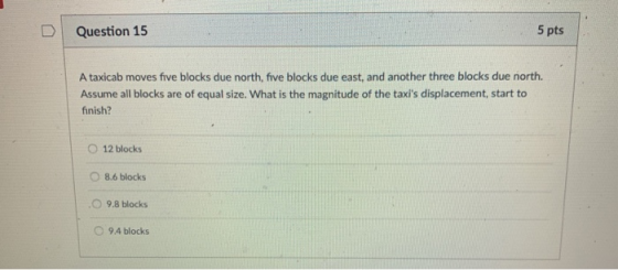 D | Question 15 5 pts A taxicab moves five blocks due north, five blocks due east, and another three blocks due north. Assume all blocks are of equal size. What is the magnitude of the taxis displacement, start to finish? O 12 blocks 。8.6 blocks O 9.8 blocks O 9.4 blocks