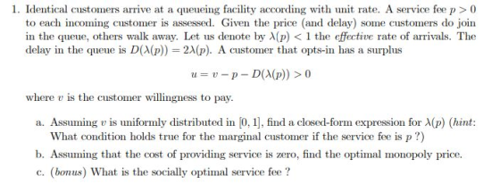 to each incoming customer is assessed. Given the price (and delay) some customers do join in the queue, others walk away. Let us denote by λ(p) < 1 the effective rate of arrivals. The delay in the queue is D(λ(p)) 2A(p). A customer that opts-in has a surplus u-p-D(A(p)) > 0 u where v is the customer willingness to pay. a. Assuming t is uniformly distributed in 0 1 find a closed-form expression for λ(p) (hint: What condition holds true for the marginal customer if the service fee is p?) b. Assuming that the cost of providing service is zero, find the optimal monopoly price. c. (bonus) What is the socially optimal service fee?