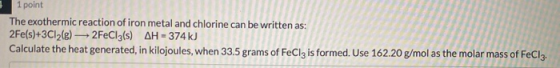 1 point The exothermic reaction of iron metal and chlorine can be written as: 2Fe(s)+3C12(e) 2FeCl3(s) AH = 374 kJ Calculate