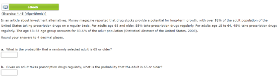 eBook In an article about investment alternatives, Money magazine reported that drug stocks provide a potential for long-term growth, with over 51% of the adult population of the United States taking prescription drugs on a regular basis. For adults age 65 and older, 85% take prescription drugs regularly. For adults age 18 to 64, 48% take prescription drugs regularly. The age 18-64 age group accounts for 83.6% of the adult population (Statistical Abstract of the United States, 2008) Round your answers to 4 decimal places. a. What is the probability that a randomly selected adult is 65 or older? b. Given an adult takes prescription drugs regularly, what is the probability that the adult is 65 or older?