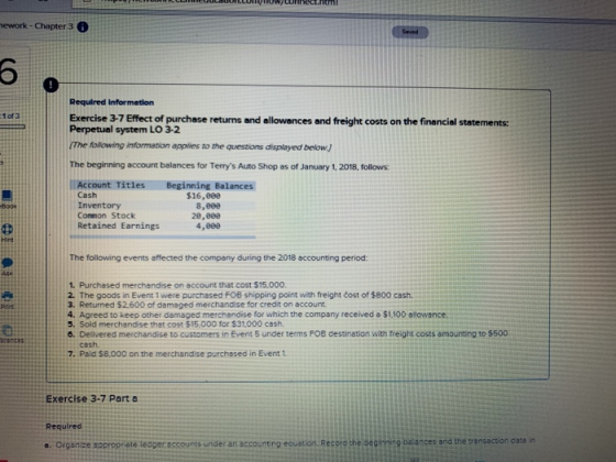 ework-Chapter 3 Required Information 1 of 3 Exercise 3-7 Effect of purchase returns and allowances and freight costs on the financial statements: Perpetual system LO 3-2 following information applies to the questions displayed below. The beginning account balances for Terrys Auto Shop as of January 1, 2018, follows: Account Titles Beginning Balances Cash Inventory Common Stock Retained Earnings $16,000 8,800 28,800 4,000 The following events affected the company during the 2018 accounting period: 1. Purchased merchandise on account that cost $15.000 2. The goods in Event 1 were purchased FOB shipping point with freight cost of $800 cash. 3. Returned $2600 of damaged merchandise for credit on account. 4. Agreed to keep other damaged merchandise for which the company receiveda $1.100 allowance. 5. Sold merchandise that cost $15.000 for $31,000 cash. 6. Delivered merchandise to customers in Event 5 under terms FOB destination with freight costs amounting to $500 cesh 7. Pald $8,000 on the merchandise purchased in Event 1 Exercise 3-7 Parta Required o. Organice approprete tesper.eccounts under an accounting esuation Resero he seaimmine bsances and the transaction care n