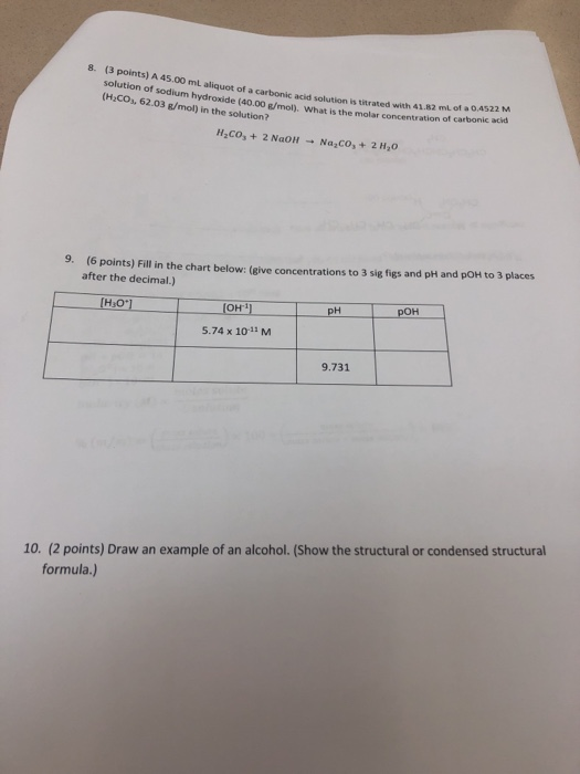 8. (3 points) A 45.00 mL aliquot of a carbonic acid solution is titrated with 41.82 ml of a 0.4522 M sodium hydroxide (40.00 g/mol), What is the molar (HCO, 62.03 g/mol) in the solution? concentration of carbonic acid H2co +2 NaoH Na,Co,+2 H20 (6 points) Fill in the chart below: (give concentrations to 3 sig figs and pH and pOH to 3 places after the decimal.) 9. 5.74 x 10-11 M 9.731 10. (2 points) Draw an example of an alcohol. (Show the structural or condensed structural formula.)
