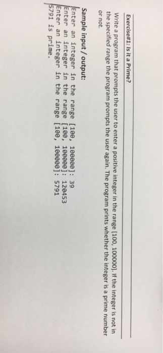 Exercise#1: Is it a Prime? Write a program that prompts the user to enter a positive integer in the range [100, 100000]. If the integer is not in the specified range the program prompts the user again. The program prints whether the integer is a prime number or not. Sample input/output nter an integer in the range [10e, 10eeee]: 39 nter an integer in the range [100, 100000]: 120453 Enter an integer in the range [10e, 10e000e]: 5791 791 is prime.