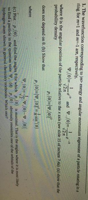 1. The wavefunction corresponding to Im> energy and angular momentum eigenstate of a particle rotating in a ring for m-l and m--1 are, respectively N2T where ? is the angular position of the particle relative to thex axis (see slide 15 of lecture 74a). (a) show that the probability density does not depend on 0. (b) Show that P,(o)-sin() where p, (0) rticle in the quantum state V, (d) p, (0) obviously resembles one of the orbitals of the is maximal. That is the angles where it is most likely (c) Plot py (6) and find the angles ? for which hydrogen atom shown in general chemistry textbooks. Which one?