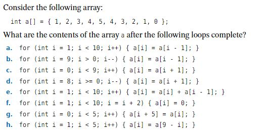 Consider the following array: int a[] = { 1, 2, 3, 4, 5, 4, 3, 2, 1, ?); What are the contents of the array a after the following loops complete? a. for (int 1-1; 1 < 10; i++ ) { a[i] a[1-1]; } b. for (int i 9; i > 0; i--) a[i]-ali 1 c. for (int i 0; i <9; it+) a[i]ai ; H e. for (int i-1; i <10; i+) aliaiai 1; h f. for (int i = 1; i < 10; i = i + 2) { a[1] = 0; } g. for (int i 0; i <5; i+) ali 5alil; H h. for (int i = 1; i < 5; 1++) { a[i] = a[9-1]; }