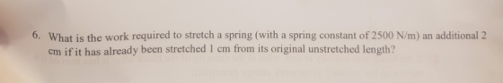 6. What is the work required to stretch a spring (with a spring constant of 2500 N/m) an additional 2 cm if it has already be