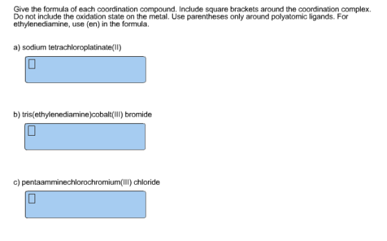 Give the formula of each coordination compound. Include square brackets around the coordination complex. Do not include the oxidation state on the metal. Use parentheses only around polyatomic ligands. For ethylenediamine, use (en) in the formula. a) sodium tetrachloroplatinate(II) b) tris(ethylenediaminbaI) bromide c) pentaamminechlorochromium(lIl) chloride