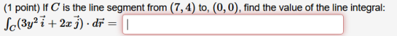 (1 point) If C is the line segment from (7,4) to, (0,0), find the value of the line integral: Sc(3y2 7 + 2x1).dñ = ī