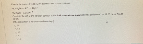 Consider the titration of 25.00 ml of 0.100 MHA with 25.0 0.100 M NaOH. HA +H20 --> A™ + H307 The Ka is 9.5 x 10-4 Calculate