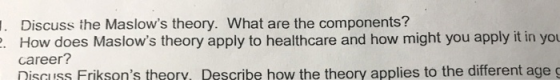 1. Discuss the Maslows theory. What are the components? 2. How does Maslows theory apply to healthcare and how might you ap
