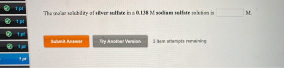1 pt The molar solubility of silver sulfate in a 0.138 M sodium sulfate solution is M. 1 pt 1 pt Submit Answer Try Another Ve