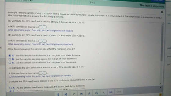 2 of 5 This Quiz: 5 pts possible A simple random sample o size n is drawn rom a population whose population standard devat n σ is known to be 66. The sample meat, seen neato be az Use this information to answer the following questions. see (a) Compute the 90% confidence interval about μ if the sam ple size, n, is 30. see A 90% confidence interval is (DD (Use ascending order. Round to two decimal places as needed.) (b) Compute the 90% confidence interval about μ if the sample size, n, is 55. A 90% confidence interval is D (Use ascending order. Round to two decimal places as needed.) 5 past How does increasing the sample size affect the margin of error, E? O A. As the sample size increases, the margin of error stays the same. O B. As the sample size decreases, the margin of error decreases. O c. As the sample size increases, the margin of error decreases. (c) Compute the 99% confidence interval about if the sample size, n, is 30. past past A 99% confidence interval is (DD (Use ascending order. Round to two decimal places as needed.) Compare the 99% confidence interval to the 90% confidence interval obtained in part (a) O A. As the percent confidence increases, the size of the interval increases