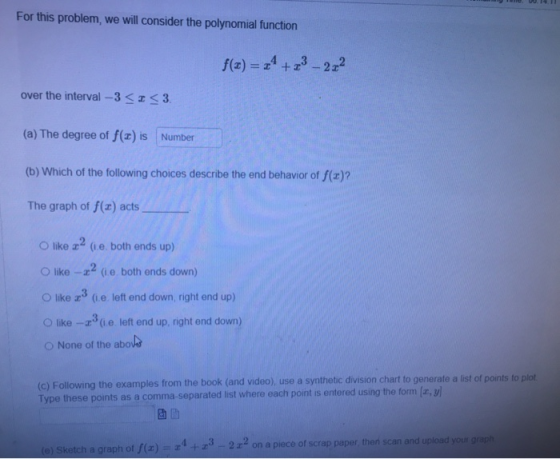 For this problem, we will consider the polynomial function f(t) = 24 +23-222 over the interval -3 <I<3 (a) The degree of f(x)