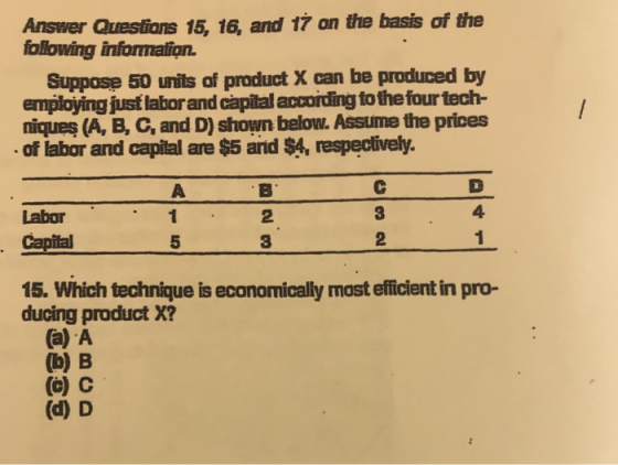 Answer Questians 15, 16, and 17 on the basis following information. of the Suppose 50 units of product X can be produced by employing just laborand capital accoiding to thefour tech- niques (A, B, C, and D) shown below. Assume the prices of labor and capital are $5 and $4, respectively. 4) 3 2 Labor 2 3 5 15. Which technique is economically most efficient in pro- ducing product X? (a) A (b) B (c) C (d) D