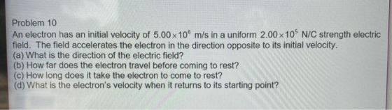 Problem 10 An electron has an initial velocity of 5.00 x 106 m/s in a uniform 2.00 x 10 N/C strength electric field. The fiel