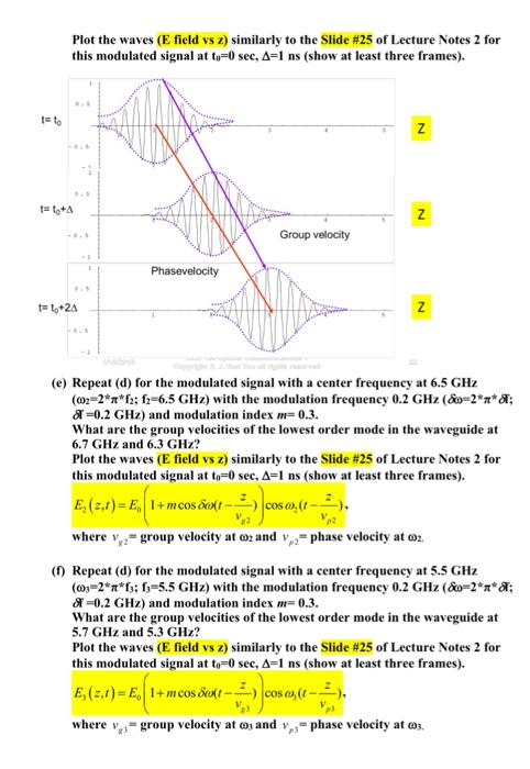 Plot the waves (E field vs z) similarly to the Slide #25 of Lecture Notes 2 for this modulated signal at to-0 sec, A-1 ns (show at least three frames). t- Group velocity (e) Repeat (d) for the modulated signal with a center frequency at 6.5 GHz (o 2-2*πh; f2-6.5 GHz) with the modulation frequency 0.2 GHz (&o-2*π*A: T-0.2 GHz) and modulation index 0.3. What are the group velocities of the lowest order mode in the waveguide at 6.7 GHz and 6.3 GHz? Plot the waves (E field vs z) similarly to the Slide #25 of Lecture Notes 2 for this modulated signal at to-0 sec, Δ 1 ns (show at least three frames). where vg.-group velocity at ω2 and v,,-phase velocity at ω2. (f) Repeat (d) for the modulated signal with a center frequency at 5.5 GHz (c03-2* 6:6-5.5 GHz) with the modulation frequency 0.2 GHz (0-2* *A: dT-0.2 GHz) and modulation index -0.3 What are the group velocities of the lowest order mode in the waveguide at 5.7 GHz and 5.3 GHz? Plot the waves (E field vs z) similarly to the Slide #25 of Lecture Notes 2 for this modulated signal at to 0 sec. Δ 1 ns (show at least three frames). where v-group velocity at o and v, phase velocity at o.