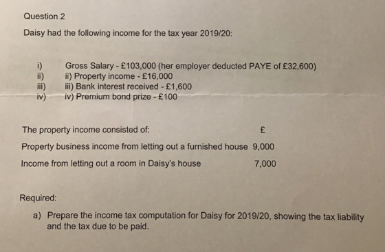 Question 2 Daisy had the following income for the tax year 2019/20: Gross Salary - £103,000 (her employer deducted PAYE of £3