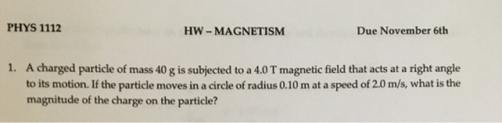 PHYS 1112 HW - MAGNETISM Due November 6th 1. A charged particle of mass 40 g is subjected to a 4.0 T magnetic field that acts at a right angle to its motion. If the particle moves in a circle of radius 0.10 m at a speed of 2.0 m/s, what is the magnitude of the charge on the particle?