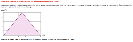 Interactive Exercises 2.14: Acceleration and Velocity Plots (Monster RC Truck) A radio-controlled (RC) truck moves along an x axis with an acceleration that depends on time in a manner shown in the graph in Interactive Fig. 2.14.1 below. At the instant0 the velocity of the truck is -1 m/s and its position is at the origin a (m/s) 0, 1 (s) 10 Interactive Figure 2.14.1: The acceleration versus time plot for an RC truck that moves on an axis.