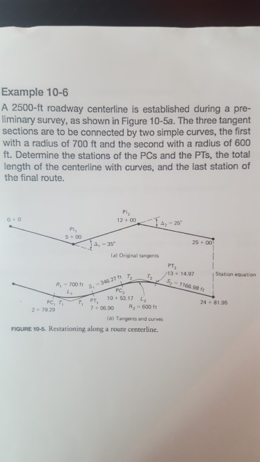 Example 10-6 A 2500-ft roadway centerline is established during a pre- liminary survey, as shown in Figure 10-5a. The three tangent sections are to be connected by two simple curves, the first with a radius of 700 ft and the second with a radius of 600 ft. Determine the stations of the PCs and the PTs, the total length of the centerline with curves, and the last station of the final route. Pi2 12 +00IA25 42-25 0+0 Pi, 5+00 25 +00 4,-35 lal Original tangents 700346 2714 97State 24+81.95 PT 3+14.97 Station equation S 1166.98 ft S,346.27 t Pc, PC, TPT, 10+5317 2+79.29 7+06.90 2 600 ib) Tangents and curvers FIGURE 10-5. Restationing along a route centerline.