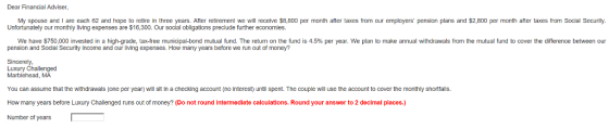 Dear Financial Adviser, My spouse and I are each 62 and hope to retire in three years. After retirement we will receive $8,800 per month after taxes from our employers pension plans and $2,800 per month after taxes from Social Security. Unfortunately our monthly living expenses are $16,300. Our social obligations preclude further economies. We have $750,000 invested in a high-grade ta ree munica a bond mutual fund. The return on he fund 1s 4,5% per ear. we an to make annual dra as om hem tua und 0 over hear ere ce between penslon and Soclal Securlty Income and our living expenses. How many years before we run out of money? Sincerely Marblehead, MA You can assume that the withdrawals (one per year) will sit In a checking account (no interest) until spent. The couple will use the account to cover the monthly shortfalls. How many years before Luxury Challenged runs out of money? (Do not round intermediate calculations. Round your answer to 2 decimal places.) Number of years