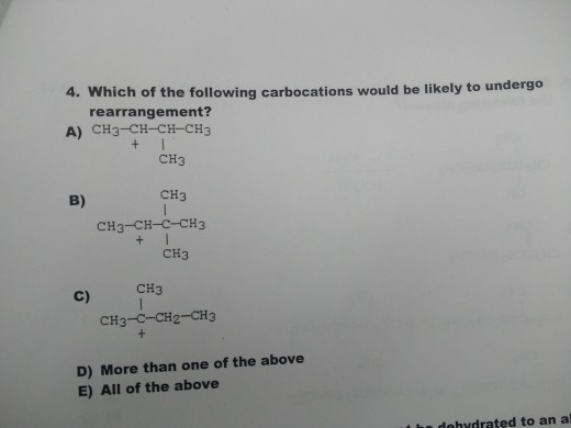 4. Which of the following carbocations would be likely to undergo rearrangement? A) CH3-CH-CH-CH3 CH3 CH3 B) CH3-CH-?_CH3 CH3 CH3 C) CH3-C-CH2-CH3 D) More than one of the above E) All of the above t he dehydrated to an al
