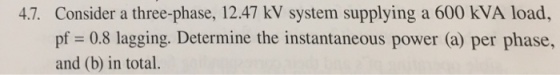 4.7. Consider a three-phase, 12.47 kV system supplying a 600 kVA load, pf 0.8 lagging. Determine the instantaneous power (a) per phase, and (b) in total.