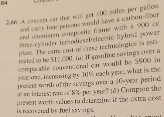64 2.06 A concept car that will get 100 miles per gallon and carry four persons would have a carbon-fiber and aluminum composite frame with a 900 cc three-cylinder turbodiesel/electric hybrid power plant. The extra cost of these technologies is esti- mated to be $11,000. (a) If gasoline savings over a $900 in year one, increasing by 10% each year, what is the present worth of the savings over a 10-year period at an interest rate of 8% per year? (b) Compare the present worth values to determine if the extra cost comparable conventional car would be is recovered by fuel savings.