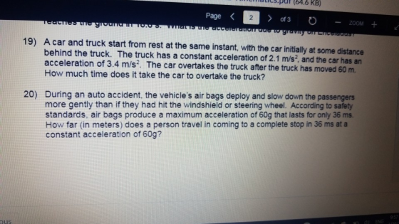 dtics.puf (64.6 KB) Page 2 -ZOOM + A car and truck start from rest at the same instant, with the car initially at some distance behind the truck. The truck has a constant acceleration of 2.1 m/s2, and the car has an acceleration of 3.4 m/s?. The car overtakes the truck after the truck has moved 60 m 19) How much time does it take the car to overtake the truck? During an auto accident, the vehicles air bags deploy and slow down the passengers more gently than if they had hit the windshield or steering wheel. According to safety standards, air bags produce a maximum acceleration of 60g that lasts for only 36 ms How far (in meters) does a person travel in coming to a complete stop in 36 ms at a constant acceleration of 60g? 20)
