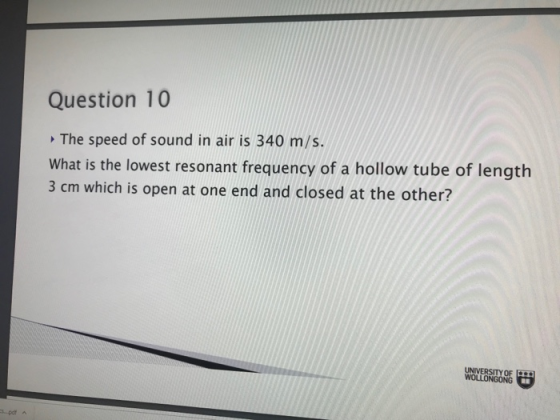 Question 10 The speed of sound in air is 340 m/s. What is the lowest resonant frequency of a hollow tube of length 3 cm which