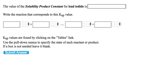 The value of the Solubility Product Constant for lead iodide is Write the reaction that corresponds to this Ksp value. Ksp values are found by clicking on the Tables link. Use the pull-down menus to specify the state of each reactant or product. If a box is not needed leave it blank. Submit Answer