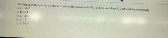 Calculate A U of a gas for a process in which the gas absorbs 45 J of heat and does 11 J of work by expanding. a. -56J b.56J
