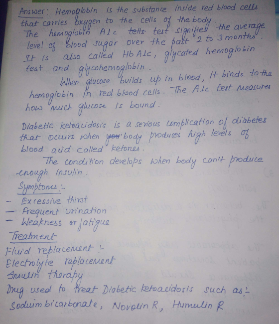 Answer: Hemoglobin iS the substance inside red blood cells that carries Oxygen to t^ e cells, the bo The hamoglobt AIc tefs test Sianithe! the aveage 2 to 3 months level of blood ugar over the pafe It is alkso calleol Hb Alc, glycated hemoglo bin test and alycohemoglobin When glucore urilds up in blood, it binds to ha hen oglobin İn red blood cells. The Ale test noosores how ch lucore s bouna keteaeidesite ic a deious omplication of Diabettc ketoaidosic ic a semous Lomblication of olisbetes that occurs blood aid called ketones ohen eeboodtes igh levels The conol ton develops tohen body cont produte enough Insulin Symptones Ex cessive thirst frequent Uri nato kleakness lahgua Treamenl Flurd replacement Electolyte replacemant useol to reat Diabetic keoacidosis such as Sooluim bi taybonate, Novelin R, Humuin R