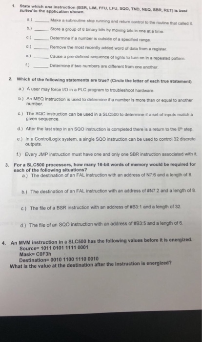 1. State which one instruction (OSR, LIM, FFU,LPU, S00, TND, NEQ. SBR, RET) is best suited to the application shown Make a subroutine stop running and return control to the routine that called b)Store a group of 8 binary bits by moving bits in one at a timae )Determine if a number is outside of a specitied range d.) Remove the most recenty added word of data from a register Cause a pre-defined sequence of lights to turn on in a repeated patterm f) Determine it two numbers are different from one another. Which of the following statements are true? (Circle the letter of each true statement) a.) A user may force I/O in a PLC program to troubleshoot hardware b) An MEQ instruction is used to determine if a number is more than or equal to another 2. number. c) The SQC instruction can be used in a SLC500 to determine if a set of inputs match a given sequence d.) After the last step in an SQ0 instruction is completed there is a return to the 0 step e.) In a Controllogix system, a single SQO instruction can be used to control 32 discrete outputs f) Every JMP instruction must have one and only one SBR instruction associated with it For a SLC500 processors, how many 16-bit words of memory would be required for each of the following situations? 3. a) The destination of an FAL instruction with an address of N7 6 and a length of 8. b ) The destination of an FAL instruction with an address of #N7 2 and a length of 8. C) The file of a BSR instruction with an address of#831 and a length of 32. d) The file of an SQO instruction with an address of #83:5 and a length of 6. 4. An MVM instrution in a L00 has the following values before it is energized Mask COF3h Destination 0010 1100 1110 0010 What is the value at the destination after the instruction is energized?