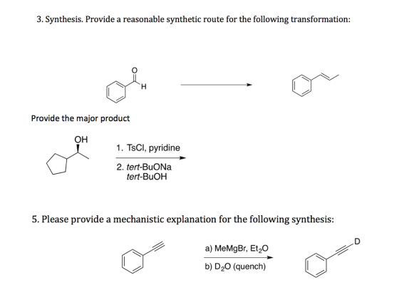 3. Synthesis. Provide a reasonable synthetic route for the following transformation: Provide the major product OH 1. TsCl, pyridine 2. tert-BuONa tert-BuOH 5. Please provide a mechanistic explanation for the following synthesis: a) MeMgBr, Et20 b) D20 (quench)