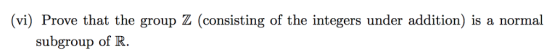 (vi) Prove that the group Z (consisting of the integers under addition) is a normal subgroup of R