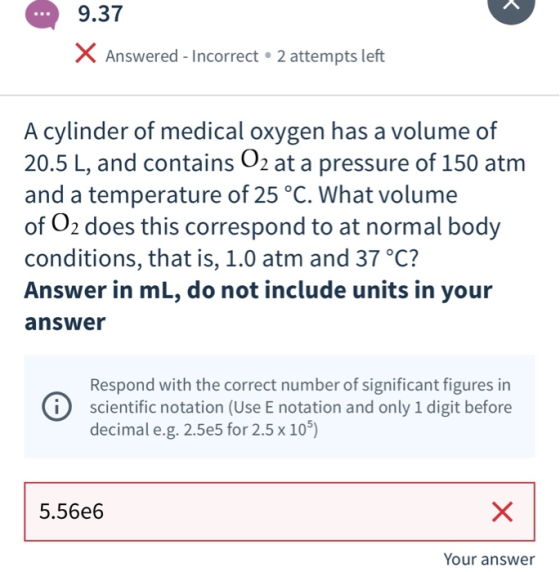 9.37 X Answered - Incorrect 2 attempts left A cylinder of medical oxygen has a volume of 20.5 L, and contains O2 at a pressur
