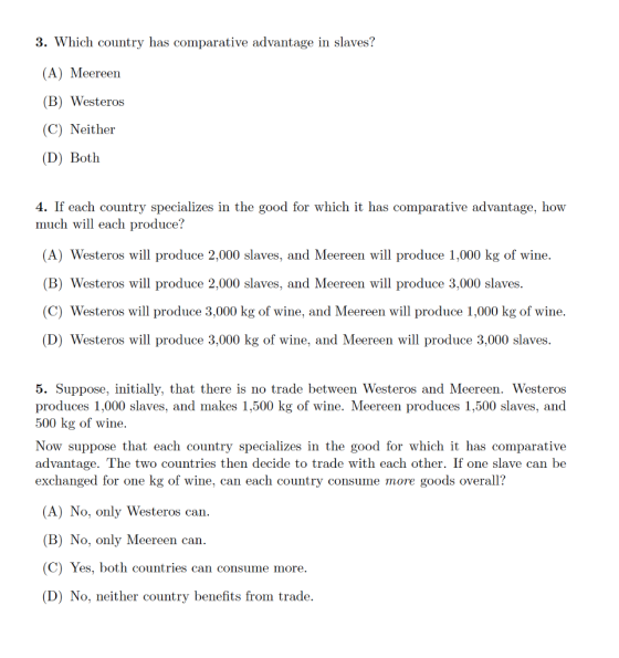 3. Which country has comparative advantage in slaves? (A) Meereen (B) Westeros (C) Neither (D) Both 4. If each country specializes in the good for which it has comparative advantage, how much will each produce? (A) Westeros will produce 2,000 slaves, and Meereen will produce 1,000 kg of wine (B) Westeros will produce 2,000 slaves, and Meereen will produce 3,000 slaves. (C) Westeros will produce 3,000 kg of wine, and Meereen will produce 1,000 kg of wine. (D) Westeros will produce 3,000 kg of wine, and Meereen will produce 3,000 slaves 5. Suppose, initially, that there is no trade between Westeros and Meereen. Westeros produces 1,000 slaves, and makes 1,500 kg of wine. Meereen produces 1,500 slaves, and 500 kg of wine. Now suppose that each country specializes in the good for which it has comparative advantage. The two countries then decide to trade with each other. If one slave can be exchanged for one kg of wine, can each country consume more goods overall? (A) No, only Westeros can (B) No, only Meereen can (C) Yes, both countries can consume more. (D) No, neither country benefits from trade.